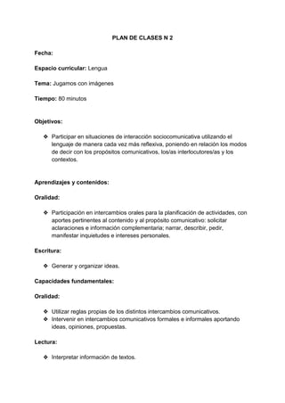 PLAN DE CLASES N 2
Fecha:
Espacio curricular: Lengua
Tema: Jugamos con imágenes
Tiempo: 80 minutos
Objetivos:
❖ Participar en situaciones de interacción sociocomunicativa utilizando el
lenguaje de manera cada vez más reflexiva, poniendo en relación los modos
de decir con los propósitos comunicativos, los/as interlocutores/as y los
contextos.
Aprendizajes y contenidos:
Oralidad:
❖ Participación en intercambios orales para la planificación de actividades, con
aportes pertinentes al contenido y al propósito comunicativo: solicitar
aclaraciones e información complementaria; narrar, describir, pedir,
manifestar inquietudes e intereses personales.
Escritura:
❖ Generar y organizar ideas.
Capacidades fundamentales:
Oralidad:
❖ Utilizar reglas propias de los distintos intercambios comunicativos.
❖ Intervenir en intercambios comunicativos formales e informales aportando
ideas, opiniones, propuestas.
Lectura:
❖ Interpretar información de textos.
 