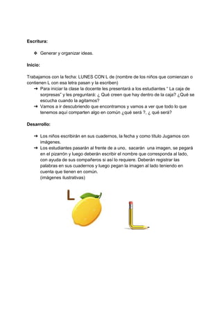 Escritura:
❖ Generar y organizar ideas.
Inicio:
Trabajamos con la fecha: LUNES CON L de (nombre de los niños que comienzan o
contienen L con esa letra pasan y la escriben)
➔ Para iniciar la clase la docente les presentará a los estudiantes “ La caja de
sorpresas” y les preguntará: ¿ Qué creen que hay dentro de la caja? ¿Qué se
escucha cuando la agitamos?
➔ Vamos a ir descubriendo que encontramos y vamos a ver que todo lo que
tenemos aquí comparten algo en común ¿qué será ?, ¿ qué será?
Desarrollo:
➔ Los niños escribirán en sus cuadernos, la fecha y como título Jugamos con
imágenes.
➔ Los estudiantes pasarán al frente de a uno, sacarán una imagen, se pegará
en el pizarrón y luego deberán escribir el nombre que corresponda al lado,
con ayuda de sus compañeros si así lo requiere. Deberán registrar las
palabras en sus cuadernos y luego pegan la imagen al lado teniendo en
cuenta que tienen en común.
(imágenes ilustrativas)
 