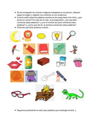 ➔ Se les entregarán las mismas imágenes trabajadas en el pizarrón, deberán
pegar la imagen y registrar sus nombres en sus cuadernos.
➔ Cuando estén todas las palabras escritas se les preguntará a los niños, ¿que
tienen en común? En caso de no salir, se le preguntará ¿con qué letra
comienza estas palabras? o ¿con el nombre de quien comienza estas
palabras? o ¿como qué día de la semana comienzan estas palabras?
➔ Entonces qué título podemos colocar…
➔ Seguimos practicando en este caso palabras que contengan la letra L.
 