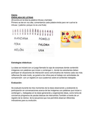 Cierre:
ENSALADA DE LETRAS
(Encontra en la lista la palabra intrusa y tachala)
Primero se lee en voz alta, comentamos cada palabra leída para ver cual es la
intrusa: ( paloma: porque no es una fruta)
Estrategias didácticas:
La clase se iniciará con un juego llamado la caja de sorpresas donde contendrá
imágenes con palabras que inician o contengan L, donde los estudiantes deban
participar en situaciones de interacción socio comunicativa de manera cada vez más
reflexivas.De este modo, se guiará a los niños para el trabajo con actividades de
comprensión con un registro en sus cuadernos sobre el contenido trabajado.
Evaluación:
Se evaluará durante los tres momentos de la clase observando y analizando la
participación en conversaciones acerca de las imágenes con palabras que inician o
contengan L, trabajadas en la clase generando y organizando ideas, como toma de
conciencia progresiva de pautas básicas de intercambio.También a través de un
registro de la rúbrica de la secuencia que nos permitirá observar diferentes
indicadores para su evolución.
 