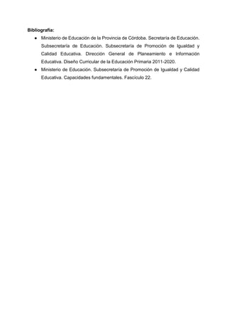 Bibliografía:
● Ministerio de Educación de la Provincia de Córdoba. Secretaría de Educación.
Subsecretaría de Educación. Subsecretaría de Promoción de Igualdad y
Calidad Educativa. Dirección General de Planeamiento e Información
Educativa. Diseño Curricular de la Educación Primaria 2011-2020.
● Ministerio de Educación. Subsecretaría de Promoción de Igualdad y Calidad
Educativa. Capacidades fundamentales. Fascículo 22.
 