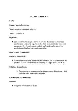 PLAN DE CLASES N 3
Fecha:
Espacio curricular: Lengua
Tema: Seguimos repasando la letra L
Tiempo: 80 minutos
Objetivos:
❖ Leer por sí mismos/as y/o a través de otros/as diversidad de materiales
escritos para construir el significado global del texto, establecer relaciones
con sus anticipaciones iniciales desde la exploración de los elementos
paratextuales, localizar información específica.
Aprendizajes y contenidos:
Prácticas de oralidad:
❖ Iniciación paulatina en el incremento del repertorio oral y uso de familias de
palabras en colaboración con el/la docente y en juegos orales colectivos.
Prácticas de escrituras:
❖ Reconocimiento progresivo de las letras y sus combinaciones, y de la
posición de las letras en las palabras.
Capacidades fundamentales:
Lectura:
❖ Interpretar información de textos.
 