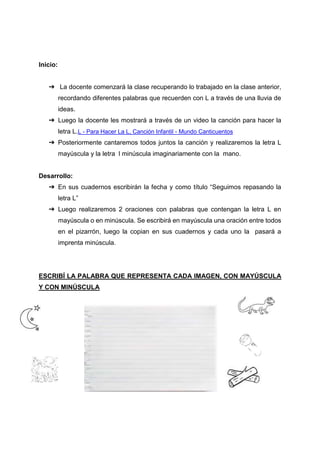 Inicio:
➔ La docente comenzará la clase recuperando lo trabajado en la clase anterior,
recordando diferentes palabras que recuerden con L a través de una lluvia de
ideas.
➔ Luego la docente les mostrará a través de un video la canción para hacer la
letra L.L - Para Hacer La L, Canción Infantil - Mundo Canticuentos
➔ Posteriormente cantaremos todos juntos la canción y realizaremos la letra L
mayúscula y la letra l minúscula imaginariamente con la mano.
Desarrollo:
➔ En sus cuadernos escribirán la fecha y como título “Seguimos repasando la
letra L”
➔ Luego realizaremos 2 oraciones con palabras que contengan la letra L en
mayúscula o en minúscula. Se escribirá en mayúscula una oración entre todos
en el pizarrón, luego la copian en sus cuadernos y cada uno la pasará a
imprenta minúscula.
ESCRIBÍ LA PALABRA QUE REPRESENTA CADA IMAGEN, CON MAYÚSCULA
Y CON MINÚSCULA
 