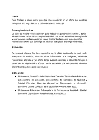 Cierre:
Para finalizar la clase, entre todos los niños escribirán en un afiche las palabras
trabajadas a lo largo de toda la clase respetando su dibujo.
Estrategias didácticas:
La clase se iniciará con una canción para trabajar las palabras con la letra L, donde
los estudiantes deban reconocer palabras con L y a su vez escribirlas en mayúscula
y en minúscula, realizar oraciones y para finalizar la clase entre todos los niños
realizarán un afiche que contenga las palabras trabajadas a lo largo de la clase.
Evaluación:
Se evaluará durante los tres momentos de la clase analizando de qué modo
interpretan la canción, analizan dicha información, sus imágenes, oraciones
relacionadas a la letra L y un afiche donde quedará plasmado lo adquirido.También a
través de un registro de la rúbrica de la secuencia que nos permitirá observar
diferentes indicadores para su evolución.
Bibliografía:
● Ministerio de Educación de la Provincia de Córdoba. Secretaría de Educación.
Subsecretaría de Educación. Subsecretaría de Promoción de Igualdad y
Calidad Educativa. Dirección General de Planeamiento e Información
Educativa. Diseño Curricular de la Educación Primaria 2011-2020.
● Ministerio de Educación. Subsecretaría de Promoción de Igualdad y Calidad
Educativa. Capacidades fundamentales. Fascículo 22.
 