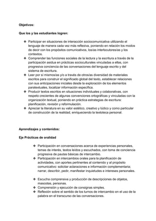 Objetivos:
Que los y las estudiantes logren:
❖ Participar en situaciones de interacción sociocomunicativa utilizando el
lenguaje de manera cada vez más reflexiva, poniendo en relación los modos
de decir con los propósitos comunicativos, los/as interlocutores/as y los
contextos.
❖ Comprender las funciones sociales de la lectura y la escritura a través de la
participación asidua en prácticas socioculturales vinculadas a ellas, con
progresiva conciencia de las conversaciones del lenguaje escrito y del
sistema de escritura.
❖ Leer por sí mismos/as y/o a través de otros/as diversidad de materiales
escritos para construir el significado global del texto, establecer relaciones
con sus anticipaciones iniciales desde la exploración de los elementos
paratextuales, localizar información específica.
❖ Producir textos escritos en situaciones individuales y colaborativas, con
respeto crecientes de algunas convenciones ortográficas y vinculadas con la
organización textual, poniendo en práctica estrategias de escritura:
planificación, revisión y reformulación.
❖ Apreciar la literatura en su valor estético, creativo y lúdico y como particular
de construcción de la realidad, enriqueciendo la textoteca personal.
Aprendizajes y contenidos:
Eje Prácticas de oralidad
❖ Participación en conversaciones acerca de experiencias personales,
temas de interés, textos leídos y escuchados, con toma de conciencia
progresiva de pautas básicas de intercambio.
❖ Participación en intercambios orales para la planificación de
actividades, con aportes pertinentes al contenido y al propósito
comunicativo: solicitar aclaraciones e información complementaria;
narrar, describir, pedir, manifestar inquietudes e intereses personales.
❖ Escucha comprensiva y producción de descripciones de objetos,
mascotas, personas.
❖ Comprensión y ejecución de consignas simples.
❖ Reflexión sobre el sentido de los turnos de intercambio en el uso de la
palabra en el transcurso de las conversaciones.
 