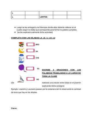 L
L LENTES
➔ Luego se les entregará una fotocopia donde ellos deberán rellenar en el
cuadro según la sílaba que corresponda para formar la palabra completa.
➔ (se les explicará oralmente dicha actividad)
COMPLETA CON LAS SÍLABAS LA, LE, LI, LO, LU
ESCRIBE 2 ORACIONES CON LAS
PALABRAS TRABAJADAS A LO LARGO DE
TODA LA CLASE
(Se realizará una oración entre todos en el pizarrón
explicando dicha consigna)
Ejemplo: Lizandro y Laureano pasean por la costanera del río observando la cantidad
de loros que hay en los árboles.
Cierre:
 