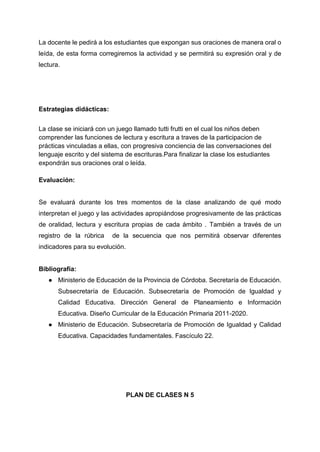 La docente le pedirá a los estudiantes que expongan sus oraciones de manera oral o
leída, de esta forma corregiremos la actividad y se permitirá su expresión oral y de
lectura.
Estrategias didácticas:
La clase se iniciará con un juego llamado tutti frutti en el cual los niños deben
comprender las funciones de lectura y escritura a traves de la participacion de
prácticas vinculadas a ellas, con progresiva conciencia de las conversaciones del
lenguaje escrito y del sistema de escrituras.Para finalizar la clase los estudiantes
expondrán sus oraciones oral o leída.
Evaluación:
Se evaluará durante los tres momentos de la clase analizando de qué modo
interpretan el juego y las actividades apropiándose progresivamente de las prácticas
de oralidad, lectura y escritura propias de cada ámbito . También a través de un
registro de la rúbrica de la secuencia que nos permitirá observar diferentes
indicadores para su evolución.
Bibliografía:
● Ministerio de Educación de la Provincia de Córdoba. Secretaría de Educación.
Subsecretaría de Educación. Subsecretaría de Promoción de Igualdad y
Calidad Educativa. Dirección General de Planeamiento e Información
Educativa. Diseño Curricular de la Educación Primaria 2011-2020.
● Ministerio de Educación. Subsecretaría de Promoción de Igualdad y Calidad
Educativa. Capacidades fundamentales. Fascículo 22.
PLAN DE CLASES N 5
 