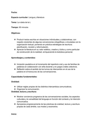 Fecha:
Espacio curricular: Lengua y literatura
Tema: La ruleta de la L
Tiempo: 80 minutos
Objetivos:
❖ Producir textos escritos en situaciones individuales y colaborativas, con
respeto crecientes de algunas convenciones ortográficas y vinculadas con la
organización textual, poniendo en práctica estrategias de escritura:
planificación, revisión y reformulación.
❖ Apreciar la literatura en su valor estético, creativo y lúdico y como particular
de construcción de la realidad, enriqueciendo la textoteca personal.
Aprendizajes y contenidos:
❖ Iniciación paulatina en el incremento del repertorio oral y uso de familias de
palabras en colaboración con el/la docente y en juegos orales colectivos.
❖ Reflexión sobre el sentido de los turnos de intercambio en el uso de la
palabra en el transcurso de las conversaciones.
Capacidades fundamentales:
Oralidad:
❖ Utilizar reglas propias de los distintos intercambios comunicativos.
❖ Organizar la comunicación.
Oralidad, lectura y escritura:
❖ Mostrar conciencia progresiva de las conversaciones sociales, los aspectos
culturales y la versatilidad del lenguaje en función del contexto y la intención
comunicativa.
❖ Apropiarse progresivamente de las prácticas de oralidad, lectura y escritura
propias de cada ámbito, sus modos y escenarios.
Inicio:
 