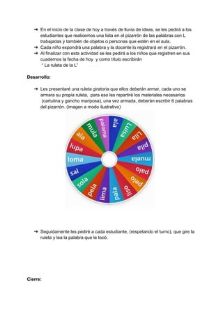 ➔ En el inicio de la clase de hoy a través de lluvia de ideas, se les pedirá a los
estudiantes que realicemos una lista en el pizarrón de las palabras con L
trabajadas y también de objetos o personas que estén en el aula.
➔ Cada niño expondrá una palabra y la docente lo registrará en el pizarrón.
➔ Al finalizar con esta actividad se les pedirá a los niños que registren en sus
cuadernos la fecha de hoy y como título escribirán
“ La ruleta de la L”
Desarrollo:
➔ Les presentaré una ruleta giratoria que ellos deberán armar, cada uno se
armara su propia ruleta, para eso les repartiré los materiales necesarios
(cartulina y gancho mariposa), una vez armada, deberán escribir 6 palabras
del pizarrón. (imagen a modo ilustrativo)
➔ Seguidamente les pediré a cada estudiante, (respetando el turno), que gire la
ruleta y lea la palabra que le tocó.
Cierre:
 