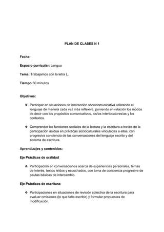 PLAN DE CLASES N 1
Fecha:
Espacio curricular: Lengua
Tema: Trabajamos con la letra L.
Tiempo:80 minutos
Objetivos:
❖ Participar en situaciones de interacción sociocomunicativa utilizando el
lenguaje de manera cada vez más reflexiva, poniendo en relación los modos
de decir con los propósitos comunicativos, los/as interlocutores/as y los
contextos.
❖ Comprender las funciones sociales de la lectura y la escritura a través de la
participación asidua en prácticas socioculturales vinculadas a ellas, con
progresiva conciencia de las conversaciones del lenguaje escrito y del
sistema de escritura.
Aprendizajes y contenidos:
Eje Prácticas de oralidad
❖ Participación en conversaciones acerca de experiencias personales, temas
de interés, textos leídos y escuchados, con toma de conciencia progresiva de
pautas básicas de intercambio.
Eje Prácticas de escritura:
❖ Participaciones en situaciones de revisión colectiva de la escritura para
evaluar omisiones (lo que falta escribir) y formular propuestas de
modificación.
 