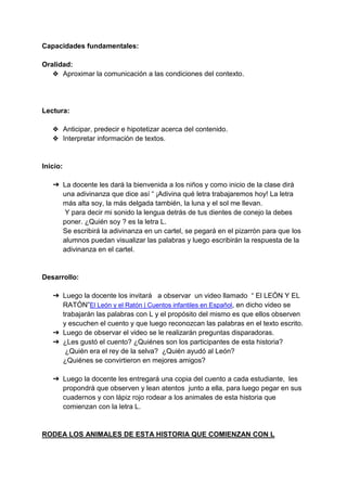 Capacidades fundamentales:
Oralidad:
❖ Aproximar la comunicación a las condiciones del contexto.
Lectura:
❖ Anticipar, predecir e hipotetizar acerca del contenido.
❖ Interpretar información de textos.
Inicio:
➔ La docente les dará la bienvenida a los niños y como inicio de la clase dirá
una adivinanza que dice así “ ¡Adivina qué letra trabajaremos hoy! La letra
más alta soy, la más delgada también, la luna y el sol me llevan.
Y para decir mi sonido la lengua detrás de tus dientes de conejo la debes
poner. ¿Quién soy ? es la letra L.
Se escribirá la adivinanza en un cartel, se pegará en el pizarrón para que los
alumnos puedan visualizar las palabras y luego escribirán la respuesta de la
adivinanza en el cartel.
Desarrollo:
➔ Luego la docente los invitará a observar un video llamado “ El LEÓN Y EL
RATÓN”El León y el Ratón | Cuentos infantiles en Español, en dicho video se
trabajarán las palabras con L y el propósito del mismo es que ellos observen
y escuchen el cuento y que luego reconozcan las palabras en el texto escrito.
➔ Luego de observar el video se le realizarán preguntas disparadoras.
➔ ¿Les gustó el cuento? ¿Quiénes son los participantes de esta historia?
¿Quién era el rey de la selva? ¿Quién ayudó al León?
¿Quiénes se convirtieron en mejores amigos?
➔ Luego la docente les entregará una copia del cuento a cada estudiante, les
propondrá que observen y lean atentos junto a ella, para luego pegar en sus
cuadernos y con lápiz rojo rodear a los animales de esta historia que
comienzan con la letra L.
RODEA LOS ANIMALES DE ESTA HISTORIA QUE COMIENZAN CON L
 