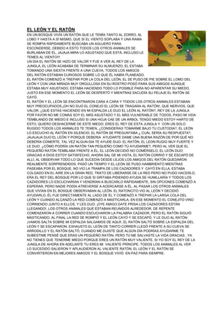 EL LEÓN Y EL RATÓN
EN UN BOSQUE VIVÍA UN RATÓN QUE LE TEMÍA TANTO AL ZORRO, AL
LOBO Y HASTA A SÍ MISMO, QUE SI EL VIENTO SOPLABA Y UNA RAMA
SE ROMPIA RÁPIDAMENTE BUSCABA UN AGUJERO PARA
ESCONDERSE, DEBIDO A ESTO TODOS LOS OTROS ANIMALES SE
BURLABAN DE ÉL, JAJAJA MIRA LO ASUSTADO QUE ESTÁ, INCLUSO LE
TEMES AL VIENTO!!!
UN DIA EL RATÓN SE HIZO DE VALOR Y FUE A VER AL REY DE LA
JUNGLA, EL LEÓN ACABABA DE TERMINAR SU ALMUERZO, EL ESTABA
TOMANDO UNA SIESTA FRENTE A UNA CUEVA, TODOS LOS AMIGOS
DEL RATÓN ESTABAN CURIOSOS SOBRE LO QUE ÉL HABÍA PLANEADO.
EL RATÓN COMENZÓ A TREPAR POR LA COLA DEL LEÓN, EL SE PUSO DE PIE SOBRE EL LOMO DEL
LEÓN Y CON UNA MIRADA MUY ORGULLOSA EN SU ROSTRO POSÓ PARA SUS AMIGOS AUNQUE
ESTABA MUY ASUSTADO, ESTABA HACIENDO TODO LO POSIBLE PARA NO APARENTAR SU MIEDO,
JUSTO EN ESE MOMENTO EL LEÓN SE DESPERTÓ Y MIENTRAS SACUDÍA SU PELAJE EL RATÓN SE
CAYÓ.
EL RATÓN Y EL LEÓN SE ENCONTRARON CARA A CARA Y TODOS LOS OTROS ANIMALES ESTABAN
MUY PREOCUPADOS,¡OH NO DIJO EL CONEJO EL LEÓN SE TRAGARA AL RATÓN!, QUE NERVIOS, QUE
VALOR, ¿QUE ESTAS HACIENDO EN MI ESPALDA LE DIJO EL LEÓN AL RATÓN?, REY DE LA JUNGLA
POR FAVOR NO ME COMAS SOY EL MÁS ASUSTADO Y EL MÁS VULNERABLE DE TODOS, PASO MI VIDA
TEMBLANDO DE MIEDO E INCLUSO SI UNA HOJA CAE DE UN ÁRBOL TENGO MIEDO ESTOY HARTO DE
ESTO, QUIERO DESHACERME DE ESTE MIEDO, ERES EL REY DE ESTA JUNGLA Y CON UN SOLO
RUGIDO TODOS LOS ANIMALES TE TEMEN, ¿CONSIDERAS TOMARME BAJO TU CUSTODIA?, EL LEÓN
LO ESCUCHO AL RATÓN EN SILENCIO, EL RATÓN SE PREGUNTABA ¿ CUÁL SERÍA SU RESPUESTA?,
JAJAJAJA DIJO EL LEÓN Y PORQUE DEBERIA AYUDARTE DAME UNA BUENA RAZÓN DE POR QUÉ NO
DEBERÍA COMERTE, TAL VEZ ALGUN DIA TE AYUDE DIJO: EL RATÓN, EL LEON RUGIO MUY FUERTE Y
LE DIJO ¿CÓMO PODRÍA UN RATÓN TAN PEQUEÑO COMO TÚ AYUDARME?, PERO AL VER QUE EL
PEQUEÑO RATÓN TEMBLABA FRENTE A ÉL, EL LEÓN DECIDIÓ NO COMÉRSELO, EL LEÓN DIJO:
GRACIAS A DIOS ESTOY SATISFECHO, AHORA SAL DE MI VISTA, EL RATÓN CORRIÓ Y SE ESCAPÓ DE
ALLÍ, AL OBSERVAR TODO LO QUE SUCEDÍA DESDE LEJOS LOS AMIGOS DEL RATÓN QUEDARON
REALMENTE SORPRENDIDOS. PASÓ UN TIEMPO Y EL LEÓN SE PUSO HAMBRIENTO MIENTRAS
PASEABA POR EL BOSQUE, NO VIO LA TRAMPA DE LOS CAZADORES Y CAYÓ EN ELLA, ESTABA
COLGADO EN EL AIRE EN LA GRAN RED, TRATO DE LIBERARSE DE LA RED PERO NO PUDO HACERLO,
ERA EL REY DEL BOSQUE POR LO QUE SI GRITABA PIDIENDO AYUDA SE HUMILLARÍA Y TODOS LOS
CAZADORES LO ESCUCHARÍAN Y VENDRÍAN A BUSCARLO RÁPIDAMENTE, SIN OPCIONES COMENZÓ A
ESPERAR, PERO NADIE PODÍA ATREVERSE A ACERCARSE A ÉL. AL PASAR LOS OTROS ANIMALES
QUE VIVÍAN EN EL BOSQUE OBSERVABAN AL LEÓN. EL RATONCITO VIO AL LEÓN Y DECIDIÓ
AYUDARLO, ÉL FUE DIRECTAMENTE AL LADO DE ÉL Y COMENZÓ A TREPAR LA LARGA COLA DEL
LEÓN Y CUANDO ALCANZÓ LA RED COMENZÓ A MASTICARLA, EN ESE MOMENTO EL CONEJITO VINO
CORRIENDO JUNTO A ELLOS, Y LES DIJO: ¡OYE AMIGO DATE PRISA LOS CAZADORES ESTÁN
LLEGANDO!, LOS OTROS ANIMALES QUE ESTABAN REUNIDOS ALREDEDOR, DE REPENTE
COMENZARON A CORRER CUANDO ESCUCHARON LA PALABRA CAZADOR, PERO EL RATÓN SIGUIÓ
MASTICANDO, AL FINAL LA RED SE ROMPIÓ Y EL LEÓN CAYÓ Y SE ESCAPÓ, Y LE DIJO AL RATÓN:
¡VAMOS SALTA SOBRE MI ESPALDA SALGAMOS DE AQUÍ!, EL RATÓN SALTÓ SOBRE LA ESPALDA DEL
LEÓN Y SE ESCAPARON, EXHAUSTO EL LEÓN DE TANTO CORRER LLEGÓ FRENTE A SU CUEVA SE
ARRODILLO Y EL RATÓN SALTÓ, CUANDO ME DIJISTE QUE ALGÚN DÍA PODRÍAS AYUDARME TE
SUBESTIME PENSÉ QUE ERAS UN PEQUEÑO RATÓN, PERO TÚ ME SALVASTE LA VIDA GRACIAS , YA
NO TIENES QUE TENERME MIEDO PORQUE ERES UN RATÓN MUY VALIENTE, SI YO SOY EL REY DE LA
JUNGLA DE AHORA EN ADELANTE TU ERES MI VALIENTE PRÍNCIPE. TODOS LOS ANIMALES AL VER
LO SUCEDIDO SALIERON Y APLAUDIERON AL VALIENTE RATÓN, EL LEÓN Y EL RATÓN SE
CONVIRTIERON EN MEJORES AMIGOS Y EL BOSQUE VIVIÓ EN PAZ PARA SIEMPRE.
 