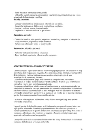 - Saber buscar en Internet de forma guiada.
- Utilizar las tecnologías de la comunicación y de la información para tener una visión
actualizada de la actividad científica.
Social y ciudadana
- Conocer sentimientos y emociones en relación con los demás.
- Desarrollar actitudes de diálogo y de resolución de conflictos.
- Aceptar y elaborar normas de convivencia.
Comprender la realidad social en la que se vive.
Aprender a aprender
- Desarrollar técnicas para aprender, organizar, memorizar y recuperar la información.
- Hacer resúmenes, esquemas o mapas mentales.
- Reflexionar sobre qué y cómo se ha aprendido.
Autonomía e iniciativa personal
- Participar en la construcción de soluciones.
- Tener habilidad para iniciar y llevar a cabo proyectos.
ASPECTOS METODOLÓGICOS CONCRETOS
La metodología a seguir estará basada en un trabajo por proyectos. En los cuales es muy
importante darle respuestas a preguntas. Con esta metodología intentamos huir del libro
de texto típico y elaborar los temarios por nosotros mismos a través de una
investigación de maestros y alumnos.
Los alumnos trabajarán en grupo para fomentar el compañerismo y el trabajo
cooperativo, el respeto hacia los demás y establecer lazos de unión y de colaboración
entre ellos, valores muy importantes para la vida.
En nuestra evaluación no habrá examen y los alumnos no se tendrán que aprender los
contenidos de memoria, sino que apostaremos por una metodología donde el dinamismo
y la motivación de los alumnos será la base principal. Para ello trataremos de elaborar
actividades interactivas y que motiven al alumnado sin olvidar que lo más importante es
que los discentes comprendan los contenidos a tratar.
Las nuevas tecnologias las utilizaremos como recurso bibliográfico y para realizar
actividades interactivas.
La participación de la familia en esta actividad consiste en aportar los materiales a sus
hijos y estar informados de todo el proyecto mediante dos reuniones que se van a
realizar con la finalidad de que los padres estén informados del proyecto y de la visita al
planetario. Además en estas reuniones se elegirán a 5 padres voluntarios para que
acompañen a los alumnos a la exposición.
La mayoría de las actividades se realizarán dentro del aula y fuera del aula se visitará el
planetario de la Casa de la Ciencia en Sevilla.
10
 