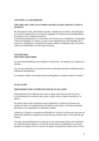 ATENCIÓN A LA DIVERSIDAD
¿Hay algún niño o niña con necesidades específicas de apoyo educativo? ¿Cómo lo
atenderías?
De este grupo de clase, cabe destacar que hay 1 alumno que es autista y necesita apoyo
en la clase de integración y en el aula de Logopedia. Este alumno presenta dificultad en
la expresión oral y comprensión lectora.
Este alumno permanecerá en su clase junto con el resto de sus compañeros, exceptuando
2 horas de logopedia a la semana, ya que es muy importante que esté integrado con el
resto de sus compañeros. Aunque por otra parte, también es importante que este alumno
refuerce sus dificultades con estas clases de apoyo.
NECESIDADES
ESPACIOS Y RECURSOS
La clase estará distribuida con los pupitres en forma de U. Se separarán en 3 grupos de 7
alumnos.
Los recursos utilizados en este proyecto son los materiales que hemos empleado para la
elaboración del planetario.
Los alumnos también necesitarán recursos bibliográficos extraídos de libros e Internet.
EVALUACIÓN
PROCEDIMIENTOS E INSTRUMENTOS DE EVALUACIÓN
El procedimiento de evaluación que vamos a seguir será la observación en el aula.
Los instrumentos de evaluación que vamos a seguir serán el registro anecdótico y la
rúbrica.
En nuestra observación le daremos mucha importancia al esfuerzo del alumno por
realizar las tareas, al comportamiento del alumno en las clases, a la forma de exponer
del alumno y de comprender los contenidos tratados.
Además en el registro se anotarán las dificultades a la hora de realizar una tarea, para así
poder tener anotado los aspectos en los que hay que centrarse más y en los que hay que
mejorar.
Creo que este procedimiento de evaluación es más conveniente porque asín el profesor
no evalúa de manera subjetiva y lo hace de forma objetiva, basándose en lo que tiene
anotado en el registro. Si no se anota en el registro los profesores suelen caer en el error
11
 