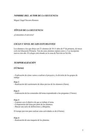 NOMBRE DEL AUTOR DE LA SECUENCIA
Miguel Ángel Navarro Romero
TÍTULO DE LA SECUENCIA
¿Conocemos el universo?
CICLO Y NIVEL DE LOS ESTUDIANTES
Los alumnos a los que dirijo son 21 alumnos de 10-11 años de 5º de primaria, de tercer
ciclo de Educación Primaria. Tres de estos alumnos repiten curso y 2 se incorporan
nuevos este año. El colegio está situado en la zona de Nervión en Sevilla.
TEMPORALIZACIÓN
(12 horas)
- Explicación de cómo vamos a realizar el proyecto y la división de los grupos de
trabajo
Fase 1
- Realización del cuestionario de ideas previas de los alumnos (1hora).
Fase 2
- Elaboración de los contenidos del tema respondiendo a las preguntas (3 horas).
Fase 3
- Exponer con el objetivo de que se trabaje el tema.
- Comprensión del tema por parte de los alumnos.
- Buscar una serie de definiciones y dibujarlas.
El tiempo previsto para realizar estas actividades es de (4 horas).
Fase 4
- Realización de una maqueta de los planetas.
3
 