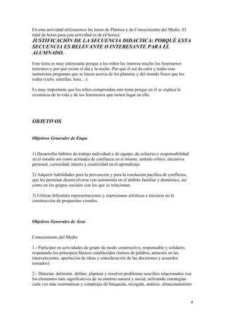 En esta actividad utilizaremos las horas de Plástica y de Conocimiento del Medio. El
total de horas para esta actividad es de (4 horas).
JUSTIFICACIÓN DE LA SECUENCIA DIDACTICA: PORQUÉ ESTA
SECUENCIA ES RELEVANTE O INTERESANTE PARA EL
ALUMNADO.
Este tema es muy interesante porque a los niños les interesa mucho los fenómenos
terrestres y por qué existe el dia y la noche. Por qué el sol da calor y todas esas
numerosas preguntas que se hacen acerca de los planetas y del mundo físico que les
rodea (cielo, estrellas, luna…).
Es muy importante que los niños comprendan este tema porque en él se explica la
existencia de la vida y de los fenómenos que tienen lugar en ella.
OBJETIVOS
Objetivos Generales de Etapa
1) Desarrollar hábitos de trabajo individual y de equipo, de esfuerzo y responsabilidad
en el estudio así como actitudes de confianza en sí mismo, sentido crítico, iniciativa
personal, curiosidad, interés y creatividad en el aprendizaje.
2) Adquirir habilidades para la prevención y para la resolución pacífica de conflictos,
que les permitan desenvolverse con autonomía en el ámbito familiar y doméstico, así
como en los grupos sociales con los que se relacionan.
3) Utilizar diferentes representaciones y expresiones artísticas e iniciarse en la
construcción de propuestas visuales.
Objetivos Generales de Área
Conocimiento del Medio
1.- Participar en actividades de grupo de modo constructivo, responsable y solidario,
respetando los principios básicos establecidos (turnos de palabra, atención en las
intervenciones, aportación de ideas y consideración de las decisiones y acuerdos
tomados).
2.- Detectar, delimitar, definir, plantear y resolver problemas sencillos relacionados con
los elementos más significativos de su entorno natural y social, utilizando estrategias
cada vez más sistemáticas y complejas de búsqueda, recogida, análisis, almacenamiento
4
 