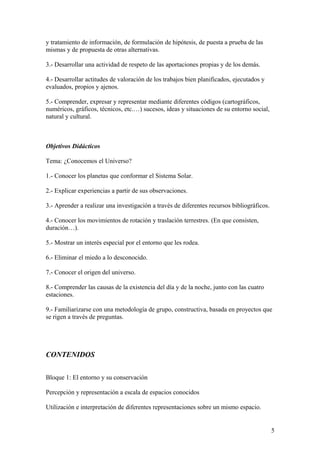 y tratamiento de información, de formulación de hipótesis, de puesta a prueba de las
mismas y de propuesta de otras alternativas.
3.- Desarrollar una actividad de respeto de las aportaciones propias y de los demás.
4.- Desarrollar actitudes de valoración de los trabajos bien planificados, ejecutados y
evaluados, propios y ajenos.
5.- Comprender, expresar y representar mediante diferentes códigos (cartográficos,
numéricos, gráficos, técnicos, etc.…) sucesos, ideas y situaciones de su entorno social,
natural y cultural.
Objetivos Didácticos
Tema: ¿Conocemos el Universo?
1.- Conocer los planetas que conformar el Sistema Solar.
2.- Explicar experiencias a partir de sus observaciones.
3.- Aprender a realizar una investigación a través de diferentes recursos bibliográficos.
4.- Conocer los movimientos de rotación y traslación terrestres. (En que consisten,
duración…).
5.- Mostrar un interés especial por el entorno que les rodea.
6.- Eliminar el miedo a lo desconocido.
7.- Conocer el origen del universo.
8.- Comprender las causas de la existencia del día y de la noche, junto con las cuatro
estaciones.
9.- Familiarizarse con una metodología de grupo, constructiva, basada en proyectos que
se rigen a través de preguntas.
CONTENIDOS
Bloque 1: El entorno y su conservación
Percepción y representación a escala de espacios conocidos
Utilización e interpretación de diferentes representaciones sobre un mismo espacio.
5
 