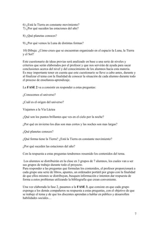 6) ¿Está la Tierra en constante movimiento?
7) ¿Por qué suceden las estaciones del año?
8) ¿Qué planetas conoces?
9) ¿Por qué vemos la Luna de distintas formas?
10) Dibuja: ¿Cómo crees que se encuentran organizado en el espacio la Luna, la Tierra
y el Sol?
Este cuestionario de ideas previas será analizado en base a una serie de niveles y
criterios que serán elaborados por el profesor y que nos servirán de ayuda para sacar
conclusiones acerca del nivel y del conocimiento de los alumnos hacia esta materia.
Es muy importante tener en cuenta que este cuestionario se lleve a cabo antes, durante y
al finalizar el tema con la finalidad de conocer la situación de cada alumno durante todo
el proceso de enseñanza-aprendizaje.
La FASE 2 va a consistir en responder a estas preguntas:
¿Conocemos el universo?
¿Cuál es el origen del universo?
Viajamos a la Vía Láctea
¿Qué son los puntos brillantes que ves en el cielo por la noche?
¿Por qué en invierno los días son mas cortos y las noches son mas largas?
¿Qué planetas conoces?
¿Qué forma tiene la Tierra? ¿Está la Tierra en constante movimiento?
¿Por qué suceden las estaciones del año?
Con la respuesta a estas preguntas tendremos resumido los contenidos del tema.
Los alumnos se distribuirán en la clase en 3 grupos de 7 alumnos, los cuales van a ser
sus grupos de trabajo durante todo el proyecto.
Para responder a las preguntas que formulan los contenidos, el profesor proporcionará a
cada grupo una serie de libros, apuntes, un ordenador portátil por grupo con la finalidad
de que ellos mismos se distribuyan, busquen información e intenten dar respuesta de
forma a estos problemas utilizando la bibliografía que crean conveniente.
Una vez elaborada la fase 2, pasamos a la FASE 3, que consiste en que cada grupo
exponga a los demás compañeros su respuesta a estas preguntas, con el objetivo de que
se trabaje el tema y de que los discentes aprendan a hablar en público y desarrollen
habilidades sociales…
7
 