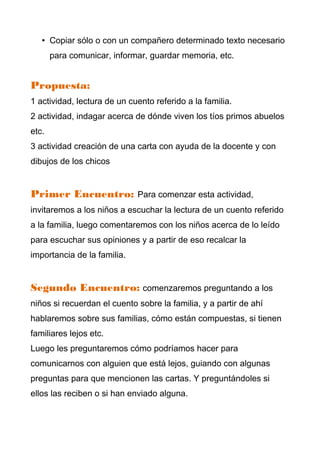 • Copiar sólo o con un compañero determinado texto necesario
       para comunicar, informar, guardar memoria, etc.


Propuesta:
1 actividad, lectura de un cuento referido a la familia.
2 actividad, indagar acerca de dónde viven los tíos primos abuelos
etc.
3 actividad creación de una carta con ayuda de la docente y con
dibujos de los chicos


Primer Encuentro: Para comenzar esta actividad,
invitaremos a los niños a escuchar la lectura de un cuento referido
a la familia, luego comentaremos con los niños acerca de lo leído
para escuchar sus opiniones y a partir de eso recalcar la
importancia de la familia.


Segundo Encuentro: comenzaremos preguntando a los
niños si recuerdan el cuento sobre la familia, y a partir de ahí
hablaremos sobre sus familias, cómo están compuestas, si tienen
familiares lejos etc.
Luego les preguntaremos cómo podríamos hacer para
comunicarnos con alguien que está lejos, guiando con algunas
preguntas para que mencionen las cartas. Y preguntándoles si
ellos las reciben o si han enviado alguna.
 