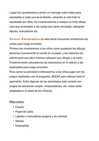 Luego los ayudaremos a armar un mensaje entre todos para
mandarles a cada una de la familia, volcando en ella todo lo
expresado por ellos. los incentivaremos a realizar un lindo dibujo
para que acompañe a las cartas que serán enviadas, utilizando
lápices, marcadores etc.

Tercer Encuentro: en este tercer encuentro armaremos las
cartas para luego enviarlas.
Primero les mostraremos a los niños como quedaron los dibujos,
leeremos nuevamente lo escrito en el papel, y les daremos los
sobres para que ellos mismos coloquen sus dibujos y la carta.
Posteriormente colocaremos las direcciones en lo sobres y las
estampillas para luego enviarlas.
Para cerrar la actividad le ofreceremos a los niños jugar con los
juegos realizados con el programa JCLIC para reforzar todo lo
aprendido. Entre algunas de las actividades esta contará con
juegos de asociación simple, rompecabezas, etc. todas estas
adaptadas a la edad de los niños/as.



Recursos:
   • Cuento
   • Papel de Carta
   • Lápices y marcadores (negros y de colores)
   • Sobres
   • Estampillas
 