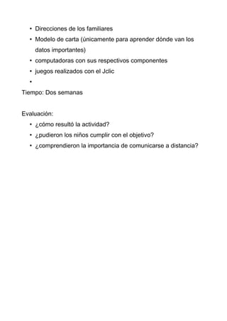 • Direcciones de los familiares
  • Modelo de carta (únicamente para aprender dónde van los
      datos importantes)
  • computadoras con sus respectivos componentes
  • juegos realizados con el Jclic
  •
Tiempo: Dos semanas


Evaluación:
  • ¿cómo resultó la actividad?
  • ¿pudieron los niños cumplir con el objetivo?
  • ¿comprendieron la importancia de comunicarse a distancia?
 