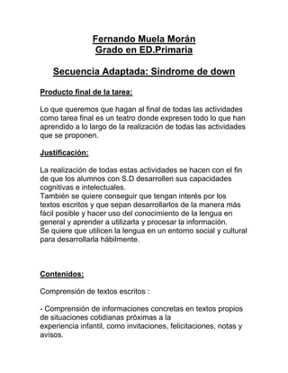 Fernando Muela Morán
                 Grado en ED.Primaria

    Secuencia Adaptada: Síndrome de down

Producto final de la tarea:

Lo que queremos que hagan al final de todas las actividades
como tarea final es un teatro donde expresen todo lo que han
aprendido a lo largo de la realización de todas las actividades
que se proponen.

Justificación:

La realización de todas estas actividades se hacen con el fin
de que los alumnos con S.D desarrollen sus capacidades
cognitivas e intelectuales.
También se quiere conseguir que tengan interés por los
textos escritos y que sepan desarrollarlos de la manera más
fácil posible y hacer uso del conocimiento de la lengua en
general y aprender a utilizarla y procesar la información.
Se quiere que utilicen la lengua en un entorno social y cultural
para desarrollarla hábilmente.



Contenidos:

Comprensión de textos escritos :

- Comprensión de informaciones concretas en textos propios
de situaciones cotidianas próximas a la
experiencia infantil, como invitaciones, felicitaciones, notas y
avisos.
 