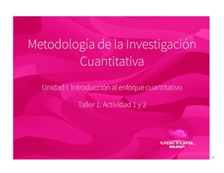 1
Metodología de la Investigación
Cuantitativa
Unidad I. Introducción al enfoque cuantitativo
Taller 1: Actividad 1 y 2
 