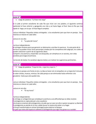 Sesión N° 2
    1. Juego de palabras: “La frase más larga”

Se le pide al primer estudiante de cada fila que inicie con una palabra, el siguiente continúa
repitiendo la frase anterior y agregando una más y así hasta llegar al final. Gana la fila que más
rápido lo haga y en la que la frase llegué completa.

Lectura individual: Pequeños relatos entregados a los estudiantes para que lean en parejas. Estas
historias se rotaran en cada taller.

Lectura en voz alta:
            • “La pata del mono”

Escritura independiente:
Se entregan titulares para que generen un detonante y escriban la aventura. En esta parte de la
escritura se pueden incluir otros personajes creados por los compañeros del subgrupo, los cuales se
pueden relacionar a partir de las siguientes ideas:
Compartir una aventura, emprender una búsqueda, ser cómplices en un secreto, vivir vidas
paralelas para luego encontrarse.

Corrección de textos: Se socializan algunos textos y se realizan las sugerencias pertinentes.

Sesión N° 3
    1. Juego de palabras: “A que te ríes, a que no, a que sí…”

Sentarse en parejas uno frente al otro. La idea es hacer reír al compañero en un lapso de 3 minutos.
Se valen chistes, muecas, mímicas. De cada pareja se van eliminando hasta enfrentar a los
ganadores hasta que solo queden dos.


Lectura individual: Pequeños relatos entregados a los estudiantes para que lean en parejas. Estas
historias se rotaran en cada taller.

Lectura en voz alta:
            • “El rey mono”


Escritura independiente:
Se entrega un antagonista que complique la aventura y una dificultad que se deba resolver.
El protagonista es capturado por unos cazadores
Una bruja se enamora del protagonista y le pide que se case con ella si quiere recuperar su libertad
El protagonista se pierde en el mar y debe buscar la manera de volver a su hogar
Un brujo transformado en animal (animago) quiere destruir el bosque
Un gato que viene del espacio le advierte al protagonista que algo muy grave va a suceder.
 
