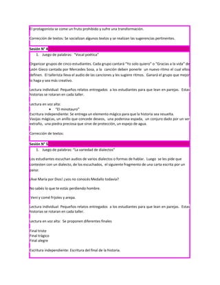 El protagonista se come un fruto prohibido y sufre una transformación.

Corrección de textos: Se socializan algunos textos y se realizan las sugerencias pertinentes.

Sesión N° 4
    1. Juego de palabras: “Vocal poética”

Organizar grupos de cinco estudiantes. Cada grupo cantará “Yo solo quiero” o “Gracias a la vida” de
León Gieco cantada por Mercedes Sosa, a la canción deben ponerle un nuevo ritmo el cual ellos
definen. El tallerista lleva el audio de las canciones y les sugiere ritmos. Ganará el grupo que mejor
lo haga y sea más creativo.

Lectura individual: Pequeños relatos entregados a los estudiantes para que lean en parejas. Estas
historias se rotaran en cada taller.

Lectura en voz alta:
             • “El minotauro”
Escritura independiente: Se entrega un elemento mágico para que la historia sea resuelta.
Vasijas mágicas, un anillo que concede deseos, una poderosa espada, un conjuro dado por un ser
extraño, una piedra preciosa que sirve de protección, un espejo de agua.

Corrección de textos:

Sesión N° 5
    1. Juego de palabras: “La variedad de dialectos”

Los estudiantes escuchan audios de varios dialectos o formas de hablar. Luego se les pide que
contesten con un dialecto, de los escuchados, el siguiente fragmento de una carta escrita por un
paisa:

¡Ave María por Dios! ¿vos no conocés Medallo todavía?

No sabés lo que te estás perdiendo hombre.

Vení y comé frijoles y arepa.

Lectura individual: Pequeños relatos entregados a los estudiantes para que lean en parejas. Estas
historias se rotaran en cada taller.

Lectura en voz alta: Se proponen diferentes finales

Final triste
Final trágico
Final alegre

Escritura independiente: Escritura del final de la historia.
 