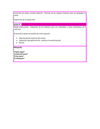 Corrección de textos: Comité editorial. Elección de las mejores historias para ser grabadas en
audios.

Preparación de la velada final

Sesión N° 6
Velada institucional: Exposición de las historias para ser mostradas a otros estudiantes de la
institución

De acuerdo al grupo se pueden dar estas opciones

    •   Representación escénica del cuento
    •   Exposición tipo galería de los cuentos en tamaño grande
    •   Recital

Bibliografía

“El gato negro”
“La pata del mono”
“El rey mono”
“El minotauro”
 