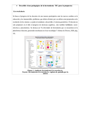  Describir el uso pedagógico de la herramienta TIC para la propuesta:
Liveworksheets
Se busca el progreso de los docentes de una manera participativa ante los nuevos cambios en la
educación y los innumerables problemas que deben afrontar; por eso deben estar preparados en la
resolución de los mismos y ayudar al estudiante a desarrollar el sistema geométrico. El docente no
solo propiciará en el niño el progreso de destrezas cognitivas, sino también habilidades socio-
afectivas y psicomotoras. Se destaca así “la diversidad de herramienta que se encuentran en la
plataforma el docente,generando enseñanzasen eluso tecnológico” (Gómez & Álvarez, 2020, pág.
10).
Figura 3: Ambiente herramienta Liveworsheets.
Fuente: herramienta Liveworsheets. captura de pantalla por la
autora
 