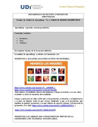 Formato Propuesta Pedagógica
DESARROLLO DE SECCIÓN UNIDADES DE
APRENDIZAJE
Nombre de Unidad de Aprendizaje No. 1: HACIA EL MUNDO GEOMÉTRICO
Aprendizaje esperado: sistema geométrico
Contenido temático:
 Perímetro
 Área
 Volumen
Descripción Sucinta de la Secuencia didáctica
La unidad de aprendizaje se divide en 5 momentos así:
MOMENTO 1: JUGANDO, JUGANDO ACTIVO MI MEMORIA
https://www.youtube.com/watch?v=9__168bBW_c
https://www.youtube.com/watch?v=oA5vieCMzmM
Para inicies, el estudiante observa las imágenes y luego se le invita a ver un video
en donde se activa la memoria del estudiante.
Luego, se proyecta un video sobre qué es la geometría, su historia y su importancia
y se hace un dialogo sobre lo que vieron, aludiendo a qué es la geometría, qué
significa la palabra geometría y en qué objetos de nuestro entorno está presente la
geometría. (Ver link: https://www.youtube.com/watch?v=qDB63abZXLo y
https://www.youtube.com/watch?v=Kf2keZvdv9I)
MOMENTO 2: EL ORIGEN DEL CONOCIMIENTO PREVIO DE LA
GEOMETRÍA CON MATERIAL MANIPULABLE.
 