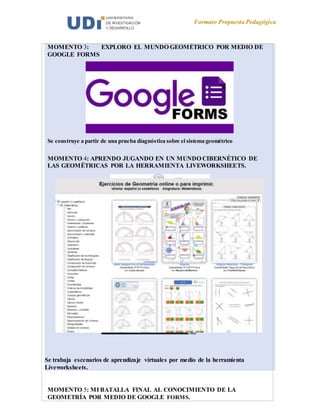 Formato Propuesta Pedagógica
MOMENTO 3: EXPLORO EL MUNDO GEOMÉTRICO POR MEDIO DE
GOOGLE FORMS
Se construye a partir de una prueba diagnóstica sobre el sistema geométrico
MOMENTO 4: APRENDO JUGANDO EN UN MUNDO CIBERNÉTICO DE
LAS GEOMÉTRICAS POR LA HERRAMIENTA LIVEWORKSHEETS.
Se trabaja escenarios de aprendizaje virtuales por medio de la herramienta
Liveworksheets.
MOMENTO 5: MI BATALLA FINAL AL CONOCIMIENTO DE LA
GEOMETRÍA POR MEDIO DE GOOGLE FORMS.
 