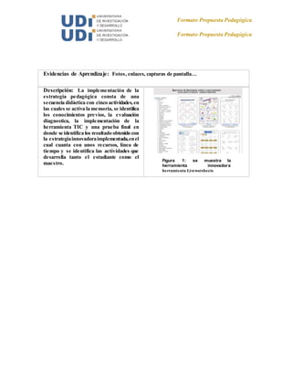 Formato Propuesta Pedagógica
Formato Propuesta Pedagógica
Evidencias de Aprendizaje: Fotos, enlaces, capturas de pantalla…
Descripción: La implementación de la
estrategia pedagógica consta de una
secuencia didáctica con cinco actividades, en
las cuales se activa la memoria, se identifica
los conocimientos previos, la evaluación
diagnostica, la implementación de la
herramienta TIC y una prueba final en
donde se identifica los resultado obtenido con
la estrategiainnovadoraimplementada,enel
cual cuanta con unos recursos, línea de
tiempo y se identifica las actividades que
desarrolla tanto el estudiante como el
maestro.
Figura 1: se muestra la
herramienta innovadora
herramienta Liveworsheets
 