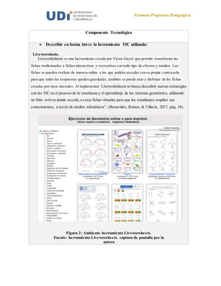 Formato Propuesta Pedagógica
Componente Tecnológico
 Describir en forma breve la herramienta TIC utilizada:
Liveworsheets.
Liveworksheets es una herramienta creada por Víctor Gayol que permite transformar las
fichas tradicionales a fichas interactivas y recreativas con todo tipo de efectos y sonidos. Las
fichas se pueden realizar de manera online a los que podrán acceder con su propia contraseña
para que todas las respuestas queden guardadas; también se puede usar y disfrutar de las fichas
creadas por otros docentes. Al implementar Liveworksheets se busca descubrir nuevas estrategias
con las TIC en el proceso de la enseñanza y el aprendizaje de los sistemas geométrico, utilizando
un Sitio web en donde accede,a crear fichar virtuales para que los estudiantes amplíen sus
conocimientos, a través de medios telemáticos”. (Benavidez, Ramos, & Villacís, 2017, pág. 34).
Figura 2: Ambiente herramienta Liveworsheets.
Fuente: herramienta Liveworsheets. captura de pantalla por la
autora
 