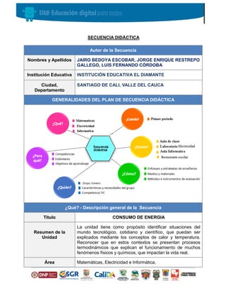 SECUENCIA DIDÁCTICA
Autor de la Secuencia
Nombres y Apellidos JAIRO BEDOYA ESCOBAR, JORGE ENRIQUE RESTREPO
GALLEGO, LUIS FERNANDO CÓRDOBA
Institución Educativa INSTITUCIÓN EDUCATIVA EL DIAMANTE
Ciudad,
Departamento
SANTIAGO DE CALI, VALLE DEL CAUCA
GENERALIDADES DEL PLAN DE SECUENCIA DIDÁCTICA
¿Qué? - Descripción general de la Secuencia
Título CONSUMO DE ENERGIA
Resumen de la
Unidad
La unidad tiene como propósito identificar situaciones del
mundo tecnológico, cotidiano y científico, que puedan ser
explicados mediante los conceptos de calor y temperatura.
Reconocer que en estos contextos se presentan procesos
termodinámicos que explican el funcionamiento de muchos
fenómenos físicos y químicos, que impactan la vida real.
Área Matemáticas, Electricidad e Informática.
 