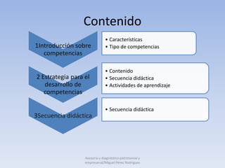 Contenido
                               • Características
1Introducción sobre            • Tipo de competencias
   competencias

                               • Contenido
2 Estrategia para el           • Secuencia didáctica
   desarrollo de               • Actividades de aprendizaje
   competencias

                               • Secuencia didáctica
3Secuencia didáctica




                  Asesoría y diagnóstico patrimonial y
                  empresarial/Miguel Pérez Rodríguez
 
