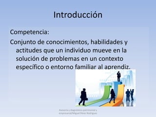 Introducción
Competencia:
Conjunto de conocimientos, habilidades y
  actitudes que un individuo mueve en la
  solución de problemas en un contexto
  específico o entorno familiar al aprendiz.




                 Asesoría y diagnóstico patrimonial y
                 empresarial/Miguel Pérez Rodríguez
 