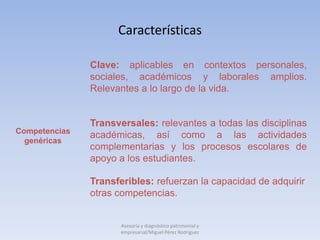 Características

               Clave: aplicables en contextos personales,
               sociales, académicos y laborales amplios.
               Relevantes a lo largo de la vida.


               Transversales: relevantes a todas las disciplinas
Competencias
               académicas, así como a las actividades
  genéricas
               complementarias y los procesos escolares de
               apoyo a los estudiantes.

               Transferibles: refuerzan la capacidad de adquirir
               otras competencias.


                      Asesoría y diagnóstico patrimonial y
                      empresarial/Miguel Pérez Rodríguez
 