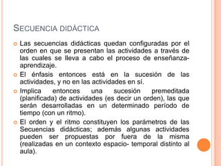 Secuencia didácticaLas secuencias didácticas quedan configuradas por el orden en que se presentan las actividades a través de las cuales se lleva a cabo el proceso de enseñanza- aprendizaje. El énfasis entonces está en la sucesión de las actividades, y no en las actividades en sí. Implica entonces una sucesión premeditada (planificada) de actividades (es decir un orden), las que serán desarrolladas en un determinado período de tiempo (con un ritmo). El orden y el ritmo constituyen los parámetros de las Secuencias didácticas; además algunas actividades pueden ser propuestas por fuera de la misma (realizadas en un contexto espacio- temporal distinto al aula). 