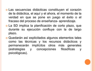 Las secuencias didácticas constituyen el corazón de la didáctica, el aquí y el ahora, el momento de la verdad en que se pone en juego el éxito o el fracaso del proceso de enseñanza- aprendizaje. La SD implica la planificación de corto plazo, que durante su ejecución confluye con la de largo plazo. Quedarán así explicitados algunos elementos tales como las técnicas y los recursos didácticos y permanecerán implícitos otros más generales (estrategias y concepciones filosóficas y psicológicas).