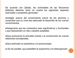 De acuerdo con Zabala, las actividades de las Secuencia didáctica deberían tener en cuenta los siguientes aspectos esenciales o propósitos generales: Indagar acerca del conocimiento previo de los alumnos y comprobar que su nivel sea adecuado al desarrollo de los nuevos conocimientos. 
