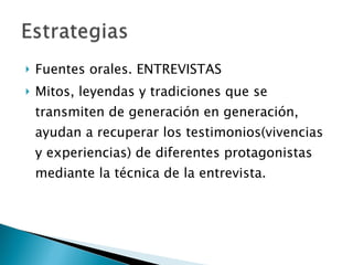Fuentes orales. ENTREVISTAS Mitos, leyendas y tradiciones que se transmiten de generación en generación, ayudan a recuperar los testimonios(vivencias y experiencias) de diferentes protagonistas mediante la técnica de la entrevista. 