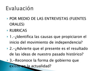 POR MEDIO DE LAS ENTREVISTAS (FUENTES ORALES) RUBRICAS 1.-¿Identifica las causas que propiciaron el inicio del movimiento de independencia? 2.-¿Advierte que el presente es el resultado de las ideas de nuestro pasado histórico? 3.-Reconoce la forma de gobierno que existe en la actualidad? 
