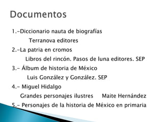 1.-Diccionario nauta de biografías Terranova editores 2.-La patria en cromos Libros del rincón. Pasos de luna editores. SEP 3.- Álbum de historia de México Luis González y González. SEP 4.- Miguel Hidalgo Grandes personajes ilustres  Maite Hernández 5.- Personajes de la historia de México en primaria 