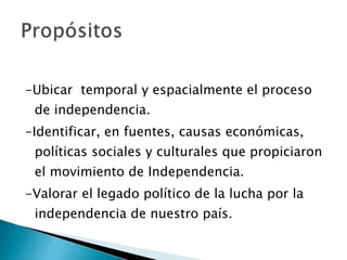 -Ubicar  temporal y espacialmente el proceso de independencia. -Identificar, en fuentes, causas económicas, políticas sociales y culturales que propiciaron el movimiento de Independencia. -Valorar el legado político de la lucha por la independencia de nuestro país. 