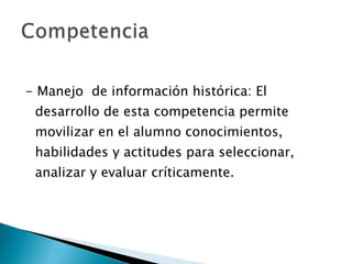 - Manejo  de información histórica: El desarrollo de esta competencia permite movilizar en el alumno conocimientos, habilidades y actitudes para seleccionar, analizar y evaluar críticamente.  