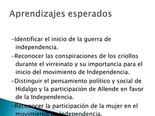 -Identificar el inicio de la guerra de independencia. -Reconocer las conspiraciones de los criollos durante el virreinato y su importancia para el inicio del movimiento de Independencia. -Distinguir el pensamiento político y social de Hidalgo y la participación de Allende en favor de la Independencia. -Reconocer la participación de la mujer en el movimiento de Independencia. 