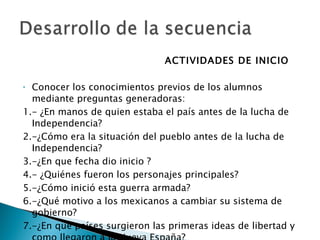 ACTIVIDADES DE INICIO Conocer los conocimientos previos de los alumnos mediante preguntas generadoras: 1.- ¿En manos de quien estaba el país antes de la lucha de Independencia? 2.-¿Cómo era la situación del pueblo antes de la lucha de Independencia? 3.-¿En que fecha dio inicio ? 4.- ¿Quiénes fueron los personajes principales? 5.-¿Cómo inició esta guerra armada? 6.-¿Qué motivo a los mexicanos a cambiar su sistema de gobierno? 7.-¿En qué países surgieron las primeras ideas de libertad y como llegaron a la Nueva España? 