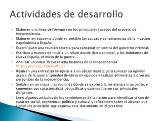 Elaboren una línea del tiempo con los principales sucesos del proceso de independencia. Elaboren en esquema donde se señalen las causas y consecuencias de la invasión napoleónica a España. Escenifiquen una reunión secreta para conspirar en contra del gobierno virreinal. Escriban a manera de noticia un relato donde den a conocer, a los habitantes de Nueva España, el inicio de la guerra. Analizar un video "Breve reseña histórica de la Independencia”  http://youtu.be/cqA3oy!Uu2c Realicen una entrevista imaginaria a un oficial realista para conocer su opinión acerca de la guerra. (pueden dividirse en equipos y realizar entrevistas a diversos personajes de la independencia. Señalen en un mapa , las regiones donde se expresó la resistencia insurgente, y comenten sus características geográficas y quienes fueron sus principales dirigentes. Leen algunos artículos de los sentimientos de la nación para identificar si son de carácter social, económico, político y cultural y reflexionen sobre el alcance que tienen los principios que expresa este documento en el presente. 